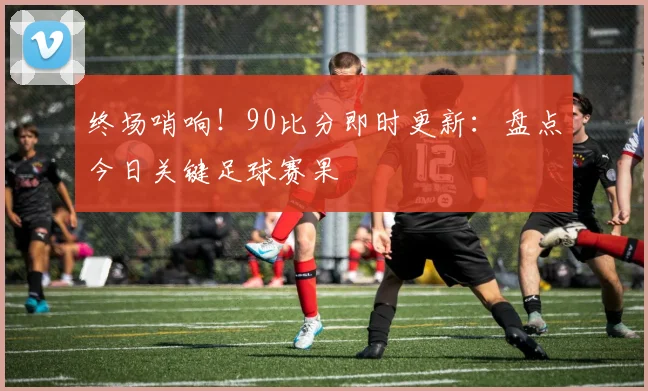 终场哨响！90比分即时更新：盘点今日关键足球赛果