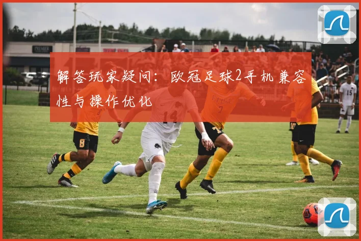 解答玩家疑问：欧冠足球2手机兼容性与操作优化