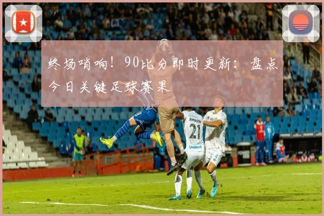 终场哨响！90比分即时更新：盘点今日关键足球赛果