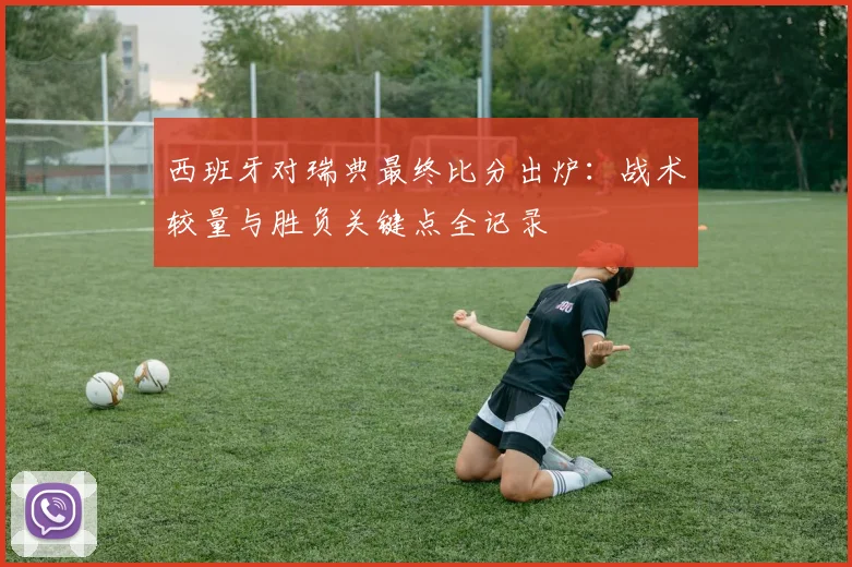 西班牙对瑞典最终比分出炉：战术较量与胜负关键点全记录