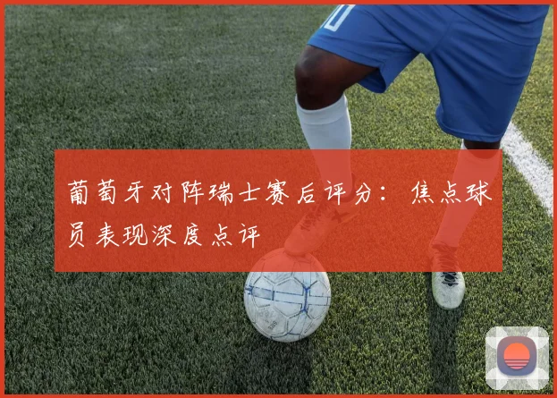 葡萄牙对阵瑞士赛后评分：焦点球员表现深度点评